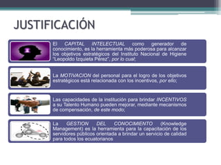 JUSTIFICACIÓN
      El CAPITAL INTELECTUAL como generador de
      conocimiento, es la herramienta más poderosa para alcanzar
      los objetivos estratégicos del Instituto Nacional de Higiene
      “Leopoldo Izquieta Pérez”, por lo cual;


      La MOTIVACION del personal para el logro de los objetivos
      estratégicos está relacionada con los incentivos, por ello;


      Las capacidades de la institución para brindar INCENTIVOS
      a su Talento Humano pueden mejorar, mediante mecanismos
      de compensación, de este modo;

      La    GESTION       DEL     CONOCIMIENTO          (Knowledge
      Management) es la herramienta para la capacitación de los
      servidores públicos orientada a brindar un servicio de calidad
      para todos los ecuatorianos
 
