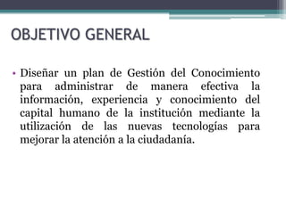 OBJETIVO GENERAL

• Diseñar un plan de Gestión del Conocimiento
  para administrar de manera efectiva la
  información, experiencia y conocimiento del
  capital humano de la institución mediante la
  utilización de las nuevas tecnologías para
  mejorar la atención a la ciudadanía.
 