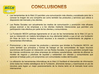  Las herramientas de la Web 2.0 permiten una comunicación más directa y socializada para dar a
  conocer la imagen de una compañía así como también los productos y servicios que coloca a
  disposición del mercado y los clientes.

 Las Redes Sociales son actualmente los medios de comunicación y promoción más eficaces
  porque acercan a las empresas y a los clientes mediante interacciones que permiten una
  participación más efectiva por parte de los clientes y consumidores.

 La Fundación MCCH participa ligeramente en el uso de las herramientas de la Web 2.0 por lo
  que su interacción en materia tecnológica es muy elemental debido a que al ser una fundación
  sin fines de lucro no destina muchos recursos a la creación y mantenimiento de páginas o
  herramientas informáticas.

 Promocionar y dar a conocer los productos y servicios que brindan la Fundación MCCH, así
  como también sus principios y formas de trabajar en las comunidades de bajos recursos
  económicos del Ecuador en interacción con las Redes Sociales, lo que le permitirá competir bajo
  las mismas condiciones con otras empresas de similares características, además de afianzar su
  modelo de negocio y prácticas de equidad y solidaridad con clientes y consumidores que
  aprecian el trabajo justo y el compromiso con comunidades rurales del Ecuador.

 La utilización de herramientas informáticas de la Web 2.0 facilitará el intercambio de información
  entre todos los niveles estratégicos de la Fundación, ahorrando tiempo y maximizando el uso de
  recursos para lograr un mejor posicionamiento de la misma tanto en el mercado local como
  internacional.
 