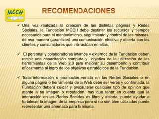  Una vez realizada la creación de las distintas páginas y Redes
  Sociales, la Fundación MCCH debe destinar los recursos y tiempos
  necesarios para el mantenimiento, seguimiento y control de las mismas,
  de esa manera garantizará una comunicación efectiva y abierta con los
  clientes y consumidores que interactúan en ellas.

 El personal y colaboradores internos y externos de la Fundación deben
  recibir una capacitación completa y objetiva de la utilización de las
  herramientas de la Web 2.0 para mejorar su desempeño y contribuir
  eficazmente al logro de los objetivos estratégicos de la Fundación.

 Toda información o promoción vertida en las Redes Sociales o en
  alguna página o herramienta de la Web debe ser verás y confirmada, la
  Fundación deberá cuidar y precautelar cualquier tipo de opinión que
  atente a su imagen o reputación, hay que tener en cuenta que la
  interacción en las Redes Sociales es libre y abierta, puede ayudar a
  fortalecer la imagen de la empresa pero si no son bien utilizadas puede
  representar una amenaza para la misma.
 