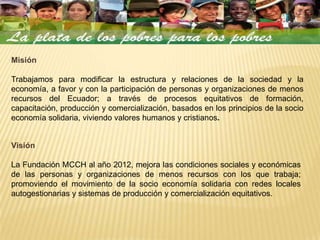 Misión

Trabajamos para modificar la estructura y relaciones de la sociedad y la
economía, a favor y con la participación de personas y organizaciones de menos
recursos del Ecuador; a través de procesos equitativos de formación,
capacitación, producción y comercialización, basados en los principios de la socio
economía solidaria, viviendo valores humanos y cristianos.


Visión

La Fundación MCCH al año 2012, mejora las condiciones sociales y económicas
de las personas y organizaciones de menos recursos con los que trabaja;
promoviendo el movimiento de la socio economía solidaria con redes locales
autogestionarias y sistemas de producción y comercialización equitativos.
 