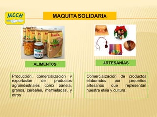 MAQUITA SOLIDARIA




           ALIMENTOS                       ARTESANÍAS


Producción, comercialización y    Comercialización de productos
exportación     de    productos   elaborados       por     pequeños
agroindustriales como panela,     artesanos     que      representan
granos, cereales, mermeladas, y   nuestra etnia y cultura.
otros
 
