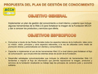 Implementar un plan de gestión del conocimiento a nivel interno y externo que incluya
   algunas herramientas de la Web 2.0 para fortalecer la imagen de la Fundación MCCH
   y dar a conocer los productos y servicios que oferta.




 Comunicar a través de las Redes Sociales todos los aspectos básicos de la institución, tales como
  su misión, visión, principios y otros aspectos relevantes, a la vez de utilizarlas como medio de
  promoción directa y personalizada con clientes y consumidores.

 Capacitar e implementar el uso de las herramientas Web 2.0 a nivel interno para fortalecer el flujo
  de comunicación que circula entre las distintas áreas de acción de la Fundación.

 Desarrollar estrategias comunicacionales que incluyan la utilización de herramientas Web 2.0
  tendientes a mejorar el flujo de información que permita reposicionar la imagen, productos y
  servicios de la fundación recalcando su trabajo bajo los principios de comercio justo y economía
  solidaria.
 