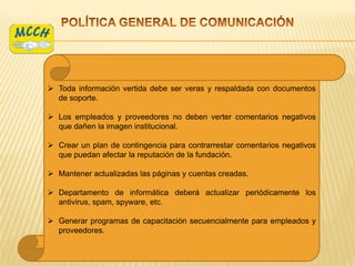  Toda información vertida debe ser veras y respaldada con documentos
  de soporte.

 Los empleados y proveedores no deben verter comentarios negativos
  que dañen la imagen institucional.

 Crear un plan de contingencia para contrarrestar comentarios negativos
  que puedan afectar la reputación de la fundación.

 Mantener actualizadas las páginas y cuentas creadas.

 Departamento de informática deberá actualizar periódicamente los
  antivirus, spam, spyware, etc.

 Generar programas de capacitación secuencialmente para empleados y
  proveedores.
 