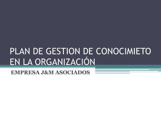 PLAN DE GESTION DE CONOCIMIETO
EN LA ORGANIZACIÓN
EMPRESA J&M ASOCIADOS
 