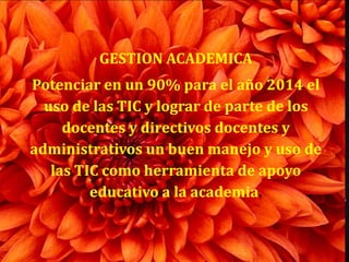 GESTION ACADEMICA
Potenciar en un 90% para el año 2014 el
  uso de las TIC y lograr de parte de los
     docentes y directivos docentes y
administrativos un buen manejo y uso de
   las TIC como herramienta de apoyo
         educativo a la academia.
 