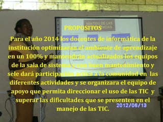 PROPOSITOS
 Para el año 2014 los docentes de informática de la
institución optimizaran el ambiente de aprendizaje
en un 100% y mantendrán actualizados los equipos
 de la sala de sistema y con buen mantenimiento y
sele dará participación activa a la comunidad en las
 diferentes actividades y se organizara el equipo de
 apoyo que permita direccionar el uso de las TIC y
   superar las dificultades que se presenten en el
                  manejo de las TIC.
 