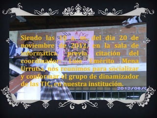 Siendo las 10 a. m, del día 20 de
noviembre de 2012, en la sala de
informática, previa citación del
coordinador: Luis Emérito Mena
Urrutia, nos reunimos para socializar
y conformar el grupo de dinamizador
de las TIC, en nuestra institución.
 