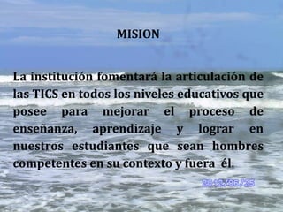 MISION


La institución fomentará la articulación de
las TICS en todos los niveles educativos que
posee para mejorar el proceso de
enseñanza, aprendizaje y lograr en
nuestros estudiantes que sean hombres
competentes en su contexto y fuera él.
 