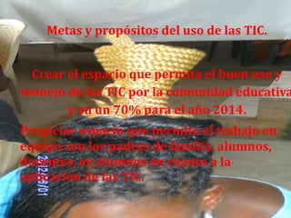 Metas y propósitos del uso de las TIC.


 Crear el espacio que permita el buen uso y
manejo de las TIC por la comunidad educativa
       y en un 70% para el año 2014.
Propiciar espacio que permita el trabajo en
equipo con los padres de familia, alumnos,
docentes, ex alumnos en cuanto a la
aplicación de las TIC.
 