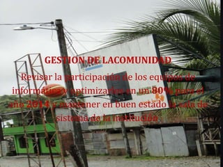 GESTION DE LACOMUNIDAD
   Revisar la participación de los equipos de
 informática y optimizarlos en un 80% para el
año 2014 y mantener en buen estado la sala de
           sistema de la institución.
 