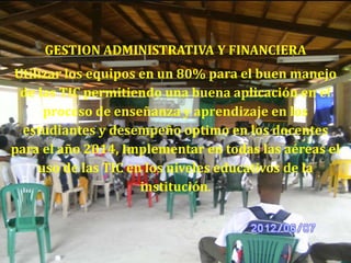 GESTION ADMINISTRATIVA Y FINANCIERA
Utilizar los equipos en un 80% para el buen manejo
 de las TIC permitiendo una buena aplicación en el
     proceso de enseñanza y aprendizaje en los
  estudiantes y desempeño optimo en los docentes
para el año 2014, Implementar en todas las aéreas el
    uso de las TIC en los niveles educativos de la
                     institución.
 