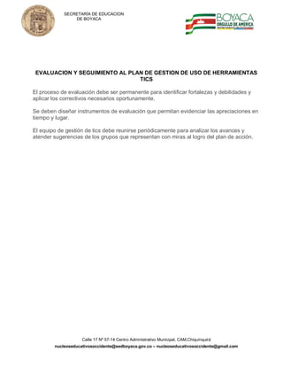 SECRETARÍA DE EDUCACION
                DE BOYACA




 EVALUACION Y SEGUIMIENTO AL PLAN DE GESTION DE USO DE HERRAMIENTAS
                                TICS

El proceso de evaluación debe ser permanente para identificar fortalezas y debilidades y
aplicar los correctivos necesarios oportunamente.

Se deben diseñar instrumentos de evaluación que permitan evidenciar las apreciaciones en
tiempo y lugar.

El equipo de gestión de tics debe reunirse periódicamente para analizar los avances y
atender sugerencias de los grupos que representan con miras al logro del plan de acción.




                    Calle 17 Nº 57-14 Centro Administrativo Municipal, CAM,Chiquinquirá
        nucleoseducativosoccidente@sedboyaca.gov.co – nucleoseducativosoccidente@gmail.com
 