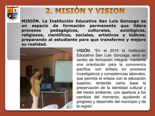 MISIÓN. La Institución Educativa San Luis Gonzaga es
un espacio de formación permanente que lidera
procesos     pedagógicos,      culturales,   axiológicos,
religiosos, científicos, sociales, artísticos y lúdicos;
preparando al estudiante para que transforme y mejore
su realidad.
                         VISIÓN. “En el 2015 la Institución
                         Educativa San Luis Gonzaga, será un
                         centro de formación integral, mediante
                         una orientación para la convivencia
                         pacífica, con énfasis en procesos
                         investigativos y competencias laborales,
                         que permita el enlace con la educación
                         superior, teniendo como base la
                         preservación de la identidad cultural y
                         del medio ambiente, con apertura a los
                         cambios del momento; ayudando al
                         progreso y desarrollo del municipio y de
                         la región”
 