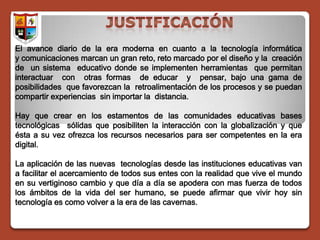 El avance diario de la era moderna en cuanto a la tecnología informática
y comunicaciones marcan un gran reto, reto marcado por el diseño y la creación
de un sistema educativo donde se implementen herramientas que permitan
interactuar con otras formas de educar y pensar, bajo una gama de
posibilidades que favorezcan la retroalimentación de los procesos y se puedan
compartir experiencias sin importar la distancia.

Hay que crear en los estamentos de las comunidades educativas bases
tecnológicas sólidas que posibiliten la interacción con la globalización y que
ésta a su vez ofrezca los recursos necesarios para ser competentes en la era
digital.

La aplicación de las nuevas tecnologías desde las instituciones educativas van
a facilitar el acercamiento de todos sus entes con la realidad que vive el mundo
en su vertiginoso cambio y que día a día se apodera con mas fuerza de todos
los ámbitos de la vida del ser humano, se puede afirmar que vivir hoy sin
tecnología es como volver a la era de las cavernas.
 