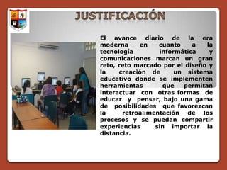 El avance      diario de la era
moderna     en      cuanto    a   la
tecnología          informática    y
comunicaciones marcan un gran
reto, reto marcado por el diseño y
la    creación de        un sistema
educativo donde se implementen
herramientas         que   permitan
interactuar con otras formas de
educar y pensar, bajo una gama
de posibilidades que favorezcan
la     retroalimentación de los
procesos y se puedan compartir
experiencias      sin importar la
distancia.
 