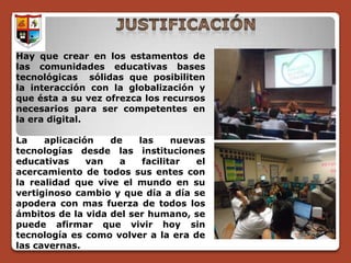 Hay que crear en los estamentos de
las comunidades educativas bases
tecnológicas sólidas que posibiliten
la interacción con la globalización y
que ésta a su vez ofrezca los recursos
necesarios para ser competentes en
la era digital.

La    aplicación   de    las     nuevas
tecnologías desde las instituciones
educativas     van   a    facilitar  el
acercamiento de todos sus entes con
la realidad que vive el mundo en su
vertiginoso cambio y que día a día se
apodera con mas fuerza de todos los
ámbitos de la vida del ser humano, se
puede afirmar que vivir hoy sin
tecnología es como volver a la era de
las cavernas.
 