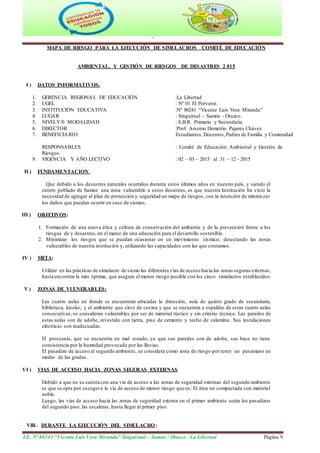 "
I.E. Nº 80241 “Vicente Luis Vera Miranda” Singuirual – Samne / Otuzco –La Libertad Página 9
MAPA DE RIESGO PARA LA EJECUCIÓN DE SIMULACROS COMITÉ DE EDUCACIÓN
AMBIENTAL. Y GESTIÓN DE RIESGOS DE DESASTRES 2 015
I ) DATOS INFORMATIVOS.
1. GERENCIA REGIONAL DE EDUCACIÓN :La Libertad
2. UGEL : Nº 01 El Porvenir.
3. INSTITUCIÓN EDUCATIVA :Nº 80241 “Vicente Luis Vera Miranda”
4. LUGAR : Singuirual – Samne - Otuzco.
5. NIVELY/0 MODALIDAD : E.B.R. Primaria y Secundaria.
6. DIRECTOR :Prof. Arsenio Demetrio Pajares Chávez
7. BENEFICIARIO :Estudiantes,Docentes,Padres de Familia y Comunidad
RESPONSABLES : Comité de Educación Ambiental y Gestión de
Riesgos.
9. VIGENCIA Y AÑO LECTIVO : 02 – 03 – 2015 al 31 – 12 - 2015
II ) FUNDAMENTACION.
Que debido a los desastres naturales ocurridos durante estos últimos años en nuestro país, y siendo el
centro poblado de Samne una zona vulnerable a estos desastres, es que nuestra Institución ha visto la
necesidad de agregar al plan de protección y seguridad un mapa de riesgos, con la intención de minimizar
los daños que puedan ocurrir en caso de sismos.
III ) OBJETIVOS:
1. Formación de una nueva ética y cultura de conservación del ambiente y de la prevención frente a los
riesgos de y desastres, en el marco de una educación para el desarrollo sostenible.
2. Minimizar los riesgos que se puedan ocasionar en un movimiento sísmico, detectando las zonas
vulnerables de nuestra institución y, utilizando las capacidades con las que contamos.
IV ) META:
Utilizar en las prácticas de simulacro de sismo las diferentes vías de acceso hacia las zonas seguras externas,
hasta encontrarla más óptima, que asegure el menor riesgo posible con los cinco simulacros establecidos.
V ) ZONAS DE VULNERABLES:
Las cuatro aulas en donde se encuentran ubicadas la dirección, aula de quinto grado de secundaria,
biblioteca, kiosko; y el ambiente que sirve de cocina y que se encuentra a espaldas de estas cuatro aulas
consecutivas, se consideran vulnerables por ser de material rústico y sin criterio técnico. Las paredes de
estas aulas son de adobe, revestido con tierra, piso de cemento y techo de calamina. Sus instalaciones
eléctricas son inadecuadas.
El proscenio, que se encuentra en mal estado, ya que sus paredes son de adobe, sus base no tiene
consistencia por la humedad provocada por las lluvias.
El pasadizo de acceso al segundo ambiente, se considera como zona de riesgo por tener un pasamano en
medio de las gradas.
VI ) VIAS DE ACCESO HACIA ZONAS SEGURAS EXTERNAS
Debido a que no se cuenta con una vía de acceso a las zonas de seguridad externas del segundo ambiente
es que se opta por escogera la vía de acceso de menor riesgo que es: El área no compactada con material
noble.
Luego, las vías de acceso hacia las zonas de seguridad externa en el primer ambiente serán los pasadizos
del segundo piso, las escaleras, hasta llegar al primer piso.
VIII.- DURANTE LA EJECUCIÓN DEL SIMULACRO:
 