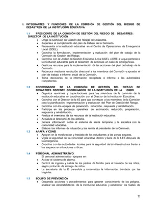 21
I. INTEGRANTES Y FUNCIONES DE LA COMISIÓN DE GESTIÓN DEL RIESGO DE
DESASTRES DE LA INSTITUCIÓN EDUCATIVA
1.1 PRESIDENTE DE LA COMISIÓN DE GESTIÓN DEL RIESGO DE DESASTRES:
DIRECTOR DE LA INSTITUCIÓN
 Dirige la Comisión de Gestión del Riesgo de Desastres.
 Supervisa el cumplimiento del plan de trabajo de la Comisión.
 Representa a la institución educativa en el Centro de Operaciones de Emergencia
Local (COEL).
 Coordina la formulación, implementación y evaluación del plan de trabajo de la
Comisión de Gestión del Riesgo.
 Coordina con la Unidad de Gestión Educativa Local UGEL o DRE a la que pertenece
la institución educativa para el desarrollo de acciones en caso de emergencias.
 Gestiona recursos para la implementación de las acciones del plan de trabajo de la
Comisión.
 Reconoce mediante resolución directoral a los miembros del Comisión y aprueba el
plan de trabajo e informe anual de la Comisión.
 Toma decisiones de la información recopilada e informa a las autoridades
competentes.
1.2 COORDINADOR DE LA COMISIÓN DE GESTIÓN DEL RIESGO DE
DESASTRES DOCENTE COORDINADOR DE LA INSTITUCIÓN DE LA CGRD
 Organiza reuniones y capacitaciones para los miembros de la comisión de la
institución educativa en coordinación con el Director de la Institución Educativa.
 Coordina con el Director de la I.E para que convoque a los miembros de la Comisión
para la planificación, implementación y evaluación del Plan de Gestión del Riesgo.
 Coordina con los equipos de prevención, reducción, respuesta y rehabilitación.
 Participa en los procesos operativos de estimación, reducción, preparación,
respuesta y rehabilitación.
 Realiza el inventario de los recursos de la institución educativa.
 Actualiza el directorio de los actores.
 Genera información sobre el sistema de alerta temprana y la socializa con la
comunidad educativa.
 Elabora los informes de situación y los remite al presidente de la Comisión.
1.3 APAFA Y CONEI
 Apoyan en la movilización y traslado de los estudiantes a las zonas seguras.
 Vigila la seguridad de la comunidad educativa dentro y fuera de la II.EE después de
la emergencia.
 Coordina con las autoridades locales para la seguridad de la infraestructura frente a
los saqueos en situaciones críticas.
1.4 PERSONAL ADMINISTRATIVO
El personal administrativo apoyara en:
 Activar el sistema de alarma.
 Control de ingreso y salida de los padres de familia para el traslado de los niños,
según protocolo de entrega de niños.
 La secretaria de la IE consolida y sistematiza la información brindada por las
brigadas.
1.5 EQUIPO DE PREVENCIÓN
 Desarrolla acciones y procedimientos para generar conocimiento de los peligros,
analizar las vulnerabilidades de la institución educativa y establecer los niveles de
 