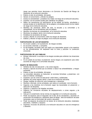 22
riesgo que permitan tomar decisiones a la Comisión de Gestión del Riesgo de
Desastres de la institución educativa.
 Elabora el plan de actividades del equipo.
 Genera el conocimiento y difunde los peligros.
 Analiza la vulnerabilidad y establece los niveles de riesgo de la institución educativa.
 Coordina con los actores locales para identificar los peligros.
 Define los mecanismos de participación de los padres de familia, estudiantes y
actores locales en la identificación de los peligros y el establecimiento de los niveles
de riesgo de la institución educativa.
 Identifica las amenazas dentro del aula, la escuela y su comunidad y la
vulnerabilidad de los estudiantes ante los peligros.
 Identifica los factores de vulnerabilidad en la institución educativa.
 Monitorea los peligros dentro de la institución educativa.
 Establece los escenarios de riesgo.
 Acopia y difunde el conocimiento sobre los riesgos de desastres.
 Elabora y difunde el mapa de peligros de la institución educativa.
1.6 PARTICIPACIÓN DE LOS ESTUDIANTES
 En el auto cuidado y en la prevención de riesgos sociales.
 En acciones colectivas y campañas.
 En las brigadas escolares para que según sus capacidades apoyen a los maestros
en los procedimientos de respuesta ante la crisis y procuren la contención
emocional.
1.7 PARTICIPACION DE LAS FAMILIAS
 Brindan información a sus hijos en los riesgos sociales para enfrentar las situaciones
de crisis.
 En el cuidado de sus hijos, la prevención de los riesgos y la cooperación para evitar
acciones de riesgo en la comunidad educativa.
1.8 EQUIPO DE REDUCCIÓN
 Señaliza las vías de evacuación y las zonas seguras.
 Impulsa y ejecuta acciones que se orientan a reducir las vulnerabilidades y riesgos
existentes.
 Elabora el plan de actividades del equipo.
 La comunidad educativa se involucrara en acciones formativas y preventivas con
base en diversas estrategias.
 Supervisa que las zonas de evacuación estén libres y señalizadas.
 Identifica las zonas seguras dentro y fuera de la institución educativa.
 Divulga medidas de reducción ante emergencias o desastres.
 Mantiene informado de las actividades que realiza al coordinador de la Comisión.
 Capacita a los miembros de la Comisión según las necesidades en prevención y
reducción de desastres.
 Organiza y capacita a las brigadas escolares.
 Organiza los simulacros escolares de desplazamiento a zonas seguras y de
evacuación.
 Vela por el cumplimiento de las normas de seguridad en la institución educativa.
 Prevé los espacios para el resguardo de la vida de los estudiantes y docentes en
situaciones de emergencia o desastres (área de refugio, área de instalación de aulas
temporales para la continuidad del servicio educativo).
 Prevé los espacios de protección de bienes de la institución educativa (materiales
educativos, mobiliario y equipos).
 Supervisa el acceso de personas a la institución educativa en caso de emergencia
o desastre.
 