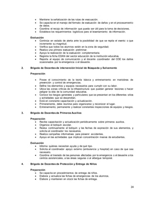 24
 Mantiene la señalización de las rutas de evacuación.
 Se capacita en el manejo del formato de evaluación de daños y en el procesamiento
de datos.
 Coordina el recojo de información que pueda ser útil para la toma de decisiones.
 Establece los requerimientos logísticos para el levantamiento de información.
Evaluación
 Continúa en estado de alerta ante la posibilidad de que se repita el evento o que
incremente su magnitud.
 Verifica que todos los alumnos estén en la zona de seguridad.
 Realiza una primera evaluación preliminar.
 Apoya la realización de la evaluación complementaria.
 Registra la ficha EDAN del sector educación de la institución educativa.
 Reporta al equipo de comunicación y al docente coordinador del COE los daños
ocasionados por la emergencia o el desastre.
2. Brigada de Docentes de intervención Inicial de Búsqueda y Salvamento
Preparación
 Posee el conocimiento de la teoría básica y entrenamiento en maniobras de
prevención y control de emergencias.
 Define los elementos y equipos necesarios para cumplir con su labor.
 Ubica las zonas críticas de la infraestructura que puedan generar lesiones o hacer
peligrar la vida de la comunidad educativa.
 Conoce los riesgos generales y particulares que se presentan en los diferentes sitios
y actividades que se desarrollan.
 Está en constante capacitación y actualización.
 Primeramente, debe reunirse para organizarse y reconocer el lugar.
 Entrenamiento, permanente y realizar constantes inspecciones de equipos y riesgos.
3. Brigada de Docentes de Primeros Auxilios
Preparación
 Recibe capacitación y actualización periódicamente sobre primeros auxilios.
 Organiza el botiquín escolar.
 Revisa continuamente el botiquín y las fechas de expiración de sus elementos, y
solicita al coordinador los necesarios.
 Realiza campañas informativas para prevenir accidentes.
 Apoya en las actividades que implican concentración masiva de estudiantes.
Evaluación
 Informa quiénes necesitan ayuda y de qué tipo.
 Solicita al coordinador apoyo externo (ambulancia y hospital) en caso de que sea
necesario.
 Coordina el traslado de las personas afectadas por la emergencia o el desastre a los
centros asistenciales, a las áreas seguras o al albergue temporal.
4. Brigada de Docentes de Protección y Entrega de Niños
Preparación
 Se capacita en procedimientos de entrega de niños.
 Elabora y actualiza las fichas de emergencias de los alumnos.
 Elabora y mantienen en stock las fichas de entrega.
 