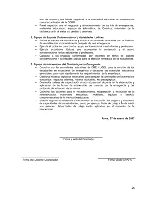 26
vías de acceso y que brinde seguridad a la comunidad educativa en coordinación
con el coordinador de la CGRD.
 Prevé espacios para el resguardo y almacenamiento de los kits de emergencias,
materiales educativos, equipos de Informática, de Química, materiales de la
biblioteca a fin de evitar su pérdida o deterioro.
2. Equipo de Soporte Socioemocional y Actividades Lúdicas.
 Brinda el soporte socioemocional y lúdico a la comunidad educativa con la finalidad
de restablecerlo emocionalmente después de una emergencia.
 Ejecuta el protocolo para brindar apoyo socioemocional a estudiantes y profesores.
 Ejecuta actividades lúdicas para acompañar la contención y el apoyo
socioemocional de los estudiantes y profesores.
 Capacita a las brigadas conformadas por docentes en temas de soporte
socioemocional y actividades lúdicas para la atención inmediata de los estudiantes.
3. Equipo de Intervención del Currículo por la Emergencia.
 Coordina con las autoridades educativas de DRE y UGEL para la atención de los
estudiantes en situaciones de emergencia y desastres los materiales educativos
esenciales para cubrir rápidamente los requerimientos de la enseñanza.
 Gestiona recursos logísticos necesarios para asegurar la continuidad de los servicios
educativos: espacios alternos, material educativo, kits pedagógicos.
 Desarrolla talleres de capacitación a todo el personal docente en la elaboración y
aplicación de las fichas de intervención del currículo por la emergencia y del
protocolo de actuación de la misma.
 Coordina las acciones para el restablecimiento, recuperación o restitución de la
infraestructura, materiales educativos, mobiliario, equipos y servicio
complementarios de la institución educativa.
 Elabora registro de asistencia e instrumentos de evaluación del progreso y desarrollo
de capacidades de los estudiantes, como por ejemplo, listas de cotejo a fin de medir
sus avances. Estas listas de cotejo serán aplicadas en el momento de la
intervención.
Arma, 07 de enero de 2017
________________________________
Firma y sello del Director(a)
Firma del Docente Coordinador Firma y sello APAFA
 
