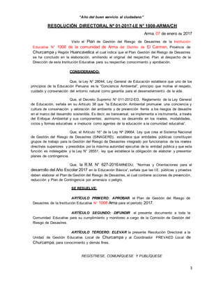 3
“Año del buen servicio al ciudadano”
RESOLUCIÓN DIRECTORAL Nº 01-2017-I.E N° 1008-ARMA/CH
Arma, 07 de enero de 2017
Visto el Plan de Gestión del Riesgo de Desastres de la Institución
Educativa N° 1008 de la comunidad de Arma del Distrito de El Carmen, Provincia de
Churcampa y Región Huancavelica el cual indica que el Plan Gestión del Riesgo de Desastres
se ha concluido en la elaboración, emitiendo el original del respectivo Plan al despacho de la
Dirección de esta Institución Educativa para su respectivo conocimiento y aprobación.
CONSIDERANDO:
Que, la Ley N° 28044, Ley General de Educación establece que uno de los
principios de la Educación Peruana es la “Conciencia Ambiental”, principio que motiva el respeto,
cuidado y conservación del entorno natural como garantía para el desenvolvimiento de la vida.
Que, el Decreto Supremo N° 011-2012-ED, Reglamento de la Ley General
de Educación, señala en su Artículo 38 que “la Educación Ambiental promueve una conciencia y
cultura de conservación y valoración del ambiente y de prevención frente a los riesgos de desastre
en el marco del desarrollo sostenible. Es decir, es transversal, se implementa e instrumenta, a través
del Enfoque Ambiental y sus componentes; asimismo, se desarrolla en los niveles, modalidades,
ciclos y formas educativas e involucra como agentes de la educación a la comunidad educativa”.
Que, el Artículo 16° de la Ley Nº 29664, Ley que crea el Sistema Nacional
de Gestión del Riesgo de Desastres (SINAGERD), establece que entidades públicas constituyen
grupos de trabajo para la Gestión del Riesgo de Desastres integrado por funcionarios de los niveles
directivos superiores y presididos por la máxima autoridad ejecutiva de la entidad pública y que esta
función es indelegable y la Ley N° 28551, ley que establece la obligación de elaborar y presentar
planes de contingencia.
Que, la R.M. N° 627-2016-MINEDU, “Normas y Orientaciones para el
desarrollo del Año Escolar 2017 en la Educación Básica”, señala que las I.E. públicas y privadas
deben elaborar el Plan de Gestión del Riesgo de Desastres, el cual contiene acciones de prevención,
reducción y Plan de Contingencia por amenaza o peligro.
SE RESUELVE:
ARTÍCULO PRIMERO: APROBAR el Plan de Gestión del Riesgo de
Desastres de la Institución Educativa N° 1008 Arma para el periodo 2017.
ARTÍCULO SEGUNDO: DIFUNDIR el presente documento a toda la
Comunidad Educativa para su cumplimiento y monitoreo a cargo de la Comisión de Gestión del
Riesgo de Desastres.
ARTÍCULO TERCERO: ELEVAR la presente Resolución Directoral a la
Unidad de Gestión Educativa Local de Churcampa y al Coordinador PREVAED Local de
Churcampa, para conocimiento y demás fines.
REGÍSTRESE, COMUNÍQUESE Y PUBLÏQUESE
 
