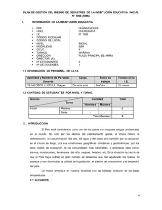 4
PLAN DE GESTIÓN DEL RIESGO DE DESASTRES DE LA INSTITUCIÓN EDUCATIVA INICIAL
N° 1008 ARMA
I. INFORMACIÓN DE LA INSTITUCIÓN EDUCATIVA
 DRE : HUANCAVELICA
 UGEL : CHURCAMPA
 I.E. : N° 1008
 CÓDIGO MODULAR :
 CODIGO DE LOCAL :
 NIVEL : INICIAL
 MODALIDAD : EBR
 CICLO : II
 TURNOS : MAÑANA
 DIRECCIÓN : PLAZA PRINCIPA DE ARMA
 DIRECTOR (A) :
 Nº ESTUDIANTES : 6
 Nº DE DOCENTES : 1
1.1 INFORMACIÓN DE PERSONAL DE LA I.E.
Apellidos y Nombres de Personal
Docente
Cargo Turno de
trabajo
Tiempo en la
I.E.
VILLALOBOS LLOCLLA, Raquel Docente aula Mañana 10 meses
1.2 CANTIDAD DE ESTUDIANTES POR NIVEL Y TURNO.
Niveles
Turno
Cantidad Total
Hombres Mujeres
Inicial Mañana 6
Tarde - - -
Total General 6
2. INTRODUCCION
El Perú está considerado como uno de los países con mayores riesgos ambientales
en el mundo. No solo por los efectos del calentamiento global, el stress hídrico la
deforestación, la contaminación del aire, del agua y del suelo sino también por su ubicación
en el círculo de fuego, por sus condiciones geográficas climáticas y geodinámicas: por los
altos niveles de exposición de las comunidades más vulnerables a amenazas tales como:
sismos, inundaciones, fenómenos del niño, sequias, heladas, etc. Esta situación ha hecho de
que el Perú haya sufrido un gran número de desastres que han agudizado los niveles de
pobreza y han disminuido la calidad de la población, el avance de la economía y el desarrollo
del país.
La mayor amenaza en nuestra localidad son las heladas producto de las bajas
temperaturas.
2.1 ALCANCES
 