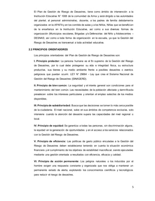 5
El Plan de Gestión de Riesgo de Desastres, tiene como ámbito de intervención a la
Institución Educativa N° 1008 de la comunidad de Arma y está dirigido a las autoridades
del plantel, al personal administrativo, docente, a los padres de familia debidamente
organizados en la APAFA y en los comités de aulas y a los Niños, Niñas que se benefician
de la enseñanza en la Institución Educativa, así como a sus diversas formas de
organización (Municipios escolares, Brigadas y/o Defensorías del Niño y Adolescentes –
DESNAS; así como a toda forma de organización en la escuela, ya que la Gestión del
Riesgo de Desastres es transversal a toda actividad educativa.
2.2 PRINCIPIOS ORIENTADORES
Los principios orientadores del Plan de Gestión de Riesgo de Desastres son:
I. Principio protector: La persona humana es el fin supremo de la Gestión del Riesgo
de Desastres, por lo cual debe protegerse su vida e integridad física, su estructura
productiva, sus bienes y su medio ambiente frente a posibles desastres o eventos
peligrosos que puedan ocurrir. LEY N° 29664 - Ley que crea el Sistema Nacional de
Gestión del Riesgo de Desastres (SINAGERD).
II. Principio de bien común: La seguridad y el interés general son condiciones para el
mantenimiento del bien común. Las necesidades de la población afectada y damnificada
prevalecen sobre los intereses particulares y orientan el empleo selectivo de los medios
disponibles.
III. Principio de subsidiariedad: Busca que las decisiones se tomen lo más cerca posible
de la ciudadanía. El nivel nacional, salvo en sus ámbitos de competencia exclusiva, solo
interviene cuando la atención del desastre supera las capacidades del nivel regional o
local.
IV. Principio de equidad: Se garantiza a todas las personas, sin discriminación alguna,
la equidad en la generación de oportunidades y en el acceso a los servicios relacionados
con la Gestión del Riesgo de Desastres.
V. Principio de eficiencia: Las políticas de gasto público vinculadas a la Gestión del
Riesgo de Desastres deben establecerse teniendo en cuenta la situación económica
financiera y el cumplimiento de los objetivos de estabilidad macrofiscal, siendo ejecutadas
mediante una gestión orientada a resultados con eficiencia, eficacia y calidad.
VI. Principio de acción permanente: Los peligros naturales o los inducidos por el
hombre exigen una respuesta constante y organizada que nos obliga a mantener un
permanente estado de alerta, explotando los conocimientos científicos y tecnológicos
para reducir el riesgo de desastres.
 