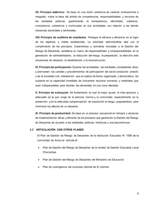 6
VII. Principio sistémico: Se basa en una visión sistémica de carácter multisectorial e
integrado, sobre la base del ámbito de competencias, responsabilidades y recursos de
las entidades públicas, garantizando la transparencia, efectividad, cobertura,
consistencia, coherencia y continuidad en sus actividades con relación a las demás
instancias sectoriales y territoriales.
VIII. Principio de auditoría de resultados: Persigue la eficacia y eficiencia en el logro
de los objetivos y metas establecidas. La autoridad administrativa vela por el
cumplimiento de los principios, lineamientos y normativa vinculada a la Gestión del
Riesgo de Desastres, establece un marco de responsabilidad y corresponsabilidad en la
generación de vulnerabilidades, la reducción del riesgo, la preparación, la atención ante
situaciones de desastre, la rehabilitación y la reconstrucción.
IX. Principio de participación: Durante las actividades, las entidades competentes velan
y promueven los canales y procedimientos de participación del sector productivo privado
y de la sociedad civil, intervención que se realiza de forma organizada y democrática. Se
sustenta en la capacidad inmediata de concentrar recursos humanos y materiales que
sean indispensables para resolver las demandas en una zona afectada.
X. Principio de autoayuda: Se fundamenta en que la mejor ayuda, la más oportuna y
adecuada es la que surge de la persona misma y la comunidad, especialmente en la
prevención y en la adecuada autopercepción de exposición al riesgo, preparándose para
minimizar los efectos de un desastre.
XI. Principio de gradualidad: Se basa en un proceso secuencial en tiempos y alcances
de implementación eficaz y eficiente de los procesos que garanticen la Gestión del Riesgo
de Desastres de acuerdo a las realidades políticas, históricas y socioeconómicas.
2.3 ARTICULACIÓN CON OTROS PLANES
El Plan de Gestión de Riesgo de Desastres de la Institución Educativa N° 1008 de la
comunidad de Arma se articula al:
 Plan de Gestión del Riesgo de Desastres de la Unidad de Gestión Educativa Local
Churcampa.
 Plan de Gestión del Riesgo de Desastres del Ministerio de Educación.
 Plan de contingencia del municipio distrital de El Carmen.
 