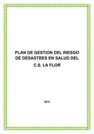 PLAN DE GESTION DEL RIESGO
DE DESASTRES EN SALUD DEL
       C.S. LA FLOR




           2012
 