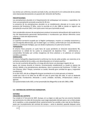 Los vientos son uniformes, durante casi todo el año, con dirección E a O. la dirección de los vientos
está relacionada directamente a la posición del Anticiclón del Pacífico.
PRECIPITACIONES:
Las precipitaciones pluviales en el departamento de Lambayeque son escasas y esporádicas. Se
tiene una precipitación promedio anual de 33, 05 mm.
La presencia de las precipitaciones pluviales se ve notablemente alterada en la costa con la
presencia del fenómeno El Niño, como lo ocurrido en el año 1988 en donde se registró una
precipitación anual de 1549, 5 mm (ocho veces más que el promedio anual).
Este considerable volumen de precipitaciones produce incremento extraordinario del caudal de los
ríos del departamento generando deslizamientos e inundaciones que afectan diferentes zonas
urbanas y rurales del departamento.
GEOLOGÍA:
La superficie territorial ocupada por la Región Lambayeque, muestra un complejo tectonismo y
una estratigrafía diferenciada, que ha dado lugar a un relieve, conformado por rocas de diferentes
edades y constitución litológica, que van desde el paleozoico al cuaternario reciente.
TOPOGRAFÍA:
El entorno físico presenta un suelo llano de suave pendiente en dirección descendente NE,
caracterizan la calidad de los suelos la composición de depósitos finos sedimentarios y
compresibles formados por arcillas inorgánicas de limos plásticos y no plásticos en estratos
variables y paralelos.
HIDROLOGÍA:
El sistema hidrográfico departamental lo conforman los ríos de caída variable, con nacientes en la
vertiente occidental de los andes y con desembocadura en el océano pacifico.
Los ríos de la vertiente del pacifico, a lo largo del año tienen una descarga irregular de sus
aguas; son escasas durante el invierno, incrementando notablemente su caudal en épocas de
verano, debido a las precipitaciones abundantes. Ante la presencia del Fenómeno “El Niño”, los
ríos Chancay, Zaña Y Reque, aumentan su caudal, llevando gran cantidad de agua y originando
inundaciones.
En el año 1925, año de un Meganiño de gran recordación en la costa peruana, el máximo
caudal que trajo el rio Zaña fue de 800 m3 para la parte baja del valle, el cual se desbordó
ocasionando inundaciones afectando a varias unidades vecinales, infraestructura urbana y
agrícola.
Con posterioridad al año 1925, se han presentado dos Meganiños la del año 1983 y 1998.
5.4. HISTORIA DEL DISTRITO DE CHONGOYAPE.
HISTORIA
CREACIÓN DEL DISTRITO
Fue creado el 17 de junio de 1825. Aunque, en su origen se sabe que fue una enorme hacienda
que pertenecía a la orden de los jesuitas y que luego expulsados del país paso a ser un bien propio
de la república; y esta propiedad oficial, posteriormente fue vendida a don José de las Muñecas,
quien por incumplimiento del contrato de compra – venta la devolvió, pasando después como
 