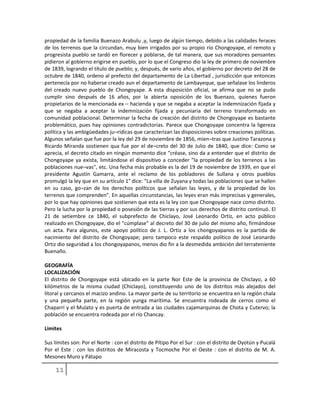 propiedad de la familia Buenazo Arabulu ,y, luego de algún tiempo, debido a las calidades feraces
de los terrenos que la circundan, muy bien irrigados por su propio río Chongoyape, el remoto y
progresista pueblo se tardó en florecer y poblarse, de tal manera, que sus moradores pensantes
pidieron al gobierno erigirse en pueblo, por lo que el Congreso dio la ley de primero de noviembre
de 1839, logrando el título de pueblo; y, después, de vario años, el gobierno por decreto del 28 de
octubre de 1840, ordeno al prefecto del departamento de La Libertad , jurisdicción que entonces
pertenecía por no haberse creado aun el departamento de Lambayeque, que señalase los linderos
del creado nuevo pueblo de Chongoyape. A esta disposición oficial, se afirma que no se pudo
cumplir sino después de 16 años, por la abierta oposición de los Buenazo, quienes fueron
propietarios de la mencionada ex – hacienda y que se negaba a aceptar la indemnización fijada y
que se negaba a aceptar la indemnización fijada y pecuniaria del terreno transformado en
comunidad poblacional. Determinar la fecha de creación del distrito de Chongoyape es bastante
problemático, pues hay opiniones contradictorias. Parece que Chongoyape concentra la ligereza
política y las ambigüedades ju¬rídicas que caracterizan las disposiciones sobre creaciones políticas.
Algunos señalan que fue por la ley del 29 de noviembre de 1856, mien¬tras que Justino Tarazona y
Ricardo Miranda sostienen qua fue por el de¬creto del 30 de Julio de 1840, que dice: Como se
aprecia, el decreto citado en ningún momento dice "créase, sino da a entender que el distrito de
Chongoyape ya exista, limitándose el dispositivo a conceder "la propiedad de los terrenos a las
poblaciones nue¬vas", etc. Una fecha más probable es la del 19 de noviembre de 1939, en que el
presidente Agustín Gamarra, ante el reclamo de los pobladores de Sullana y otros pueblos
promulgó la ley que en su artículo 1° dice: "La villa de Zuyana y todas las poblaciones que se hallen
en su caso, go¬zan de los derechos políticos que señalan las leyes, y de la propiedad de los
terrenos que comprenden". En aquellas circunstancias, las leyes eran más imprecisas y generales,
por lo que hay opiniones que sostienen que esta es la ley con que Chongoyape nace como distrito.
Pero la lucha por la propiedad o posesión de las tierras y por sus derechos de distrito continuó. El
21 de setiembre ce 1840, el subprefecto de Chiclayo, José Leonardo Ortiz, en acto público
realizado en Chongoyape, dio el "cúmplase" al decreto del 30 de julio del mismo año, firmándose
un acta. Para algunos, este apoyo político de J. L. Ortiz a los chongoyapanos es la partida de
nacimiento del distrito de Chongoyape; pero tampoco este respaldo político de José Leonardo
Ortiz dio seguridad a los chongoyapanos, menos dio fin a la desmedida ambición del terrateniente
Buenaño.
GEOGRAFÍA
LOCALIZACIÓN
El distrito de Chongoyape está ubicado en la parte Nor Este de la provincia de Chiclayo, a 60
kilómetros de la misma ciudad (Chiclayo), constituyendo uno de los distritos más alejados del
litoral y cercanos el macizo andino. La mayor parte de su territorio se encuentra en la región chala
y una pequeña parte, en la región yunga marítima. Se encuentra rodeada de cerros como el
Chaparrí y el Mulato y es puerta de entrada a las ciudades cajamarquinas de Chota y Cutervo; la
población se encuentra rodeada por el río Chancay.
Limites
Sus límites son: Por el Norte : con el distrito de Pítipo Por el Sur : con el distrito de Oyotún y Pucalá
Por el Este : con los distritos de Miracosta y Tocmoche Por el Oeste : con el distrito de M. A.
Mesones Muro y Pátapo
 