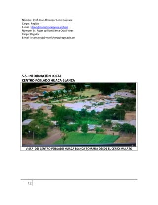 Nombre: Prof. José Almanzor Leon Guevara
Cargo : Regidor
E-mail : jleon@munichongoyape.gob.pe
Nombre: Sr. Roger William Santa Cruz Flores
Cargo: Regidor
E-mail : rsantacruz@munichongoyape.gob.pe
5.5. INFORMACIÒN LOCAL
CENTRO PÒBLADO HUACA BLANCA
VISTA DEL CENTRO PÒBLADO HUACA BLANCA TOMADA DESDE EL CERRO MULATO
 