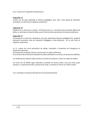La I.E. cuenta con la siguiente infraestructura:
PABELLÓN “A”
Cuenta con 03 aulas destinado al Servicio pedagógico 1ero, 2do y 3ero grado de educación
secundaria, un solo nivel en regulares condiciones.
PABELLÓN “B”
Pabellón de un solo nivel, se ubican la Direcciòn de la I.E., aula de 4to de Secundaria, Bateria de
baños, un aula tipo de material noble, para el Club de radio y periodismo en buenas condiciones.
PABELLÓN “C”
Construido de un solo nivel, ubicándose tres aulas, destinado al Servicio pedagógico 5to , grado de
educación secundaria, Aula de Innovaciòn Pedagógica y Aula Multiusos , en un solo nivel en
regulares condiciones.
La I.E. cuenta con cerco perimétrico de adobe, vulnerable a situaciones de Emergencia en
regulares Condiciones.
Las veredas de circulación interna se encuentran en malas condiciones.
En el entorno de la Institución Educativa las calles colindantes no cuentan con pavimento Asfáltico,
Los ambientes de material noble cuentan con techos de cobertura eternit con vigas de madera:
los muros son de ladrillo soga, revestidos y pintados con pintura látex y otra cara visto; pisos,
veredas y un patio de concreto, puertas de las aulas y ventanas de fierro con vidrios simple.
5.5.2. Considera el mapa de ubicación de la IE (vista panorámica)
 