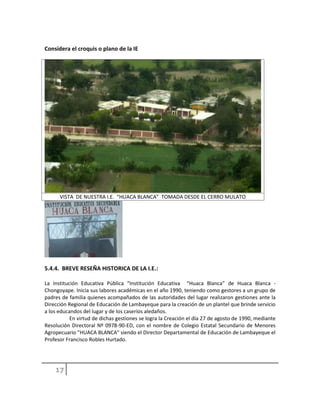 Considera el croquis o plano de la IE
VISTA DE NUESTRA I.E. “HUACA BLANCA” TOMADA DESDE EL CERRO MULATO
5.4.4. BREVE RESEÑA HISTORICA DE LA I.E.:
La Institución Educativa Pública “Institución Educativa “Huaca Blanca” de Huaca Blanca -
Chongoyape. Inicia sus labores académicas en el año 1990, teniendo como gestores a un grupo de
padres de familia quienes acompañados de las autoridades del lugar realizaron gestiones ante la
Dirección Regional de Educación de Lambayeque para la creación de un plantel que brinde servicio
a los educandos del lugar y de los caseríos aledaños.
En virtud de dichas gestiones se logra la Creación el día 27 de agosto de 1990, mediante
Resolución Directoral Nº 0978-90-ED, con el nombre de Colegio Estatal Secundario de Menores
Agropecuario "HUACA BLANCA" siendo el Director Departamental de Educación de Lambayeque el
Profesor Francisco Robles Hurtado.
 