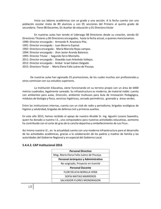 Inicio sus labores académicas con un grado y una sección. A la fecha cuenta con una
población escolar mixta de 89 alumnos y con 05 secciones del Primero al quinto grado de
secundaria. Tiene 08 Docentes, 01 Auxiliar de educación y 01 Directora titular
En nuestras aulas han tenido el Liderazgo 08 Directores desde su creación, siendo 02
Directores Titulares y 06 Directores encargados, hasta la fecha actual, a quienes mencionamos:
1990: Director encargado : Armando R. Anastacio Pita.
1991: Director encargado : Juan Becerra Espinal.
1992: Directora encargada : María Marcela Rojas campos.
1994: Director encargado : Jhon Javier Aranda Balarezo.
1995: Director Titular : Segundo farro Montaño.
2011: Director encargado : Oswaldo Juan Arboleda Vallejos.
2012: Director encargado : Anibal Israel Gálvez Delgado
2015: Directora Titular : María Elena Falla Juárez de Piscoya.
De nuestras aulas han egresado 25 promociones, de los cuales muchos son profesionales y
otros continúan con sus estudios superiores.
La Institución Educativa, viene funcionando en su terreno propio con un área de 6400
metros cuadrados, legalmente saneado. Su infraestructura es moderna, de material noble: cuenta
con ambientes para aulas, Dirección, ambiente multiusos para Aula de Innovación Pedagógica,
módulos de biología y física, servicios higiénicos, cercado perimétrico, gramado y áreas verdes.
Entre las instituciones internas, cuenta con un club de radio y periodismo, brigadas ecológicas de
higiene y salubridad, brigadas de defensa civil y primeros auxilios.
En este año 2015, hemos recibido el apoyo de nuestro Alcalde Sr. Ing. Agustín Lozano Saavedra,
quien ha donado a nuestra I.E., una computadora para nuestras actividades educativas, asimismo
ha contribuido con el corte de gras de la cancha deportiva y embellecimiento de Los Ficus .
Así mismo nuestra I.E., en la actualidad cuenta con una moderna infraestructura para el desarrollo
de las actividades académicas, gracias a la colaboración de los padres y madres de familia y las
autoridades del Gobierno Regional y en especial del Gobierno Local.
5.4.4.2. CAP Institucional 2016
Personal Directivo
Mag. María Elena Falla Juárez de Piscoya.
Personal Jerárquico y Administrativo
No asignado, Proyecto en tramitè
Personal Docente
FLOR DELICIA BONILLA VERA
SOFÍA MATIAS MARREROS
SALVADOR FLORES MONDRAGON
 