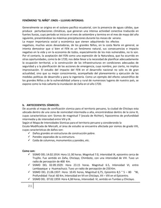 FENÓMENO “EL NIÑO”: ENOS – LLUVIAS INTENSAS:
Generalmente se origina en el océano pacifico ecuatorial, con la presencia de aguas cálidas, que
produce perturbaciones climáticas, que generan una intensa actividad conectiva traducida en
fuertes lluvias, cuyo período se inicia en el mes de setiembre y termina en el mes de mayo del año
siguiente, presentándose las máximas precipitaciones durante los meses de verano.
La mayor importancia social y económica que vienen adquiriendo los efectos
negativos, muchas veces devastadoras, de los grandes Niños, en la costa Norte en general, se
intenta demostrar que si bien el FEN es un fenómeno natural, sus consecuencias e impacto
negativo en la vida y en la economía de todos, especialmente de los más vulnerables, no lo son.
Por el contario, la aceptación del FEN como una expresión de la Naturaleza, que ha ocurrido en
otras oportunidades, como la de 1720, nos debe llevar a la necesidad de planificar adecuadamente
la ocupación territorial, a la construcción de las infraestructuras en condiciones adecuadas de
seguridad y a la planificación de las acciones de emergencia, cuyo nombre, por cierto, no implica
improvisación. El estudio del impacto del FEN en el desarrollo nacional no solo es de gran
actualidad, sino que su mejor conocimiento, acompañado del planeamiento y ejecución de las
medidas políticas de desarrollo y para la ingeniería. Como un ejemplo del efecto catastrófico de
los grandes Niños y de la vulnerabilidad urbana y rural de numerosos lugares de nuestro país, se
expone como la más saltante la inundación de Zaña en el año 1720.
b. ANTECEDENTES: SÍSMICOS:
De acuerdo al mapa de zonificación sísmica para el territorio peruano, la ciudad de Chiclayo esta
ubicada dentro de una zona de sismicidad intermedia a alta, encontrándose dentro de la zona III,
cuyas características son: Sismos de magnitud 7 (escala de Richter), hipocentros de profundidad
intermedia y de intensidad entre VIII y IX.
Según el Mapa de Intensidades Sísmicas para el territorio peruano y considerando la
Escala Modificada de Mercalli, el área de estudio se encuentra afectada por sismos de grado VIII,
cuyas características de daños son:
 Daños grandes en estructuras de construcción pobre.
 Paredes separadas de su estructura.
 Caída de columnas, monumentos y paredes, etc.
Como son:
 SISMO DEL 14.02.1914: Hora 11.30 horas. Magnitud 7.0, intensidad IX, epicentro cerca de
Trujillo. Fue sentido en Zaña, Chiclayo, Chimbote, con una intensidad de VIII. Tuvo un
radio de percepción de 400 Km.
 SISMO DEL 02.09.1929: Hora 23.15 horas. Magnitud 6.5, Intensidad VI, entre
Lambayeque y Huamachuco. Tuvo un radio de percepción de 250 Km.
 SISMO DEL 21.06.1937: Hora: 10.45 horas, Magnitud 6,75, Epicentro 8,5 ° S – 80 °W,
Profundidad Focal: 60 Km, Intensidad en VII en Chiclayo, VII – VIII en el Epicentro.
 SISMO DEL 07.02.1959: Hora 4,38 horas, Intensidad: VI, sentido en Tumbes y Chiclayo.
 