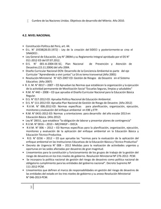  Cumbre de las Naciones Unidas. Objetivos de desarrollo del Milenio. Año 2010.
4.2. NIVEL NACIONAL
• Constitución Política del Perú, art. 44.
• D.L. N° 19338(28.03.1972) : Ley de la creación del SIDECI y posteriormente se crea el
SINADECI .
• Ley General de Educación, Ley N° 28044 y su Reglamento Integral aprobado por el DS N°
011-2012-ED del 07.07.2012.
• D.S. N° 001-A-2004-DE-SC; Plan Nacional de Prevención y Atención de
Desastres.(15.11.2004) del año 2004.
• Diseño Curricular Nacional-DCN: Desarrollo de la Conciencia Ambiental es parte del eje
Curricular “Aprendiendo a vivir juntos” La EA es tema transversal.(Año 2005)
• Resolución Ministerial N° 425-2007-ED: Gestión de Riesgos de Desastre en el Sistema
Educativo. (Año 2007)
• R. V. M. N° 0017 – 2007 – ED Aprueban las Normas que establecen la organización y la ejecución
de la actividad permanente de Movilización Social “Escuelas Seguras, limpias y saludables”
• R.M. N° 440 – 2008 – ED que aprueba el Diseño Curricular Nacional para la Educación Básica
Regular.
• D.S. N° 017-2012-ED: Aprueba Política Nacional de Educación Ambiental.
• D.S. N° 111-2012-ED: Aprueba Plan Nacional de Gestión de Riesgo de Desastre. (Año 2012)
• R.V.M. N° 006.2012-ED: Normas específicas para planificación, organización, ejecución,
monitoreo y evaluación del enfoque ambiental en EBE y ETP.
• R.M. N° 0431-2012-ED: Normas y orientaciones para desarrollo del año escolar 2013 en
Educación Básica. (Año 2012)
• Ley N° 28551, que establece “la obligación de laborar y presentar planes de contingencia”
• R.V.M. N° 0016 – 2010 – ME/VMGP – DIECA
• R.V.M. N° 006 – 2012 – ED Normas específicas para la planificación, organización, ejecución,
monitoreo y evaluación de la aplicación del enfoque ambiental en la Educación Básica y
Educación Técnico Productiva.
• R.D. N° 0236 – 2012 – ED que aprueba las “normas para la evaluación de la aplicación del
enfoque ambiental en las Instituciones Educativas de la Educación Básica y Técnico Productiva”
• Decreto de Urgencia N° 008 – 2012 Medidas para la realización de actividades urgentes y
oportunas en las sedes afectadas por desastres de gran magnitud.
• Lineamientos para la constitución y funcionamiento de los grupos de trabajo de la gestión del
riesgo de desastres en los tres niveles de gobierno. Resolución Ministerial Nº 276-2012- PCM.
• Se incorpora la política nacional de gestión del riesgo de desastres como política nacional de
obligatorio cumplimiento para las entidades del gobierno nacional”. Decreto Supremo Nº
111-2012-PCM.
• Lineamientos que definen el marco de responsabilidades en gestión del riesgo de desastres de
las entidades del estado en los tres niveles de gobierno y su anexo Resolución Ministerial
N° 046-2013-PCM.
 