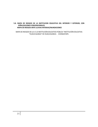 5.8. MAPA DE RIESGOS DE LA INSTITUCION EDUCATIVA DEL INTERIOR Y EXTERIOR, CON
SEÑALIZACIONES CONVENCIONALES.
MAPA DE RIESGOS ANTE LLUVIAS INTENSAS/INUNDACIONES
MAPA DE RIESGOS DE LA I.E LA INSTITUCIÓN EDUCATIVA PÚBLICA “INSTITUCIÓN EDUCATIVA
“HUACA BLANCA” DE HUACA BLANCA - CHONGOYAPE.
 