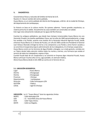 V. DIAGNÓSTICO:
Características físicas y naturales del ámbito territorial de la IE .
Nuestra I.E. lleva el nombre del centro poblado,
Huaca Blanca, es un centro poblado del distrito de Chongoyape, a 60 km. de la ciudad de Chiclayo,
del departamento de Lambayeque;
Su historia se basa en la cultura moche. De quienes sabemos fueron grandes arquitectos; su
materia prima fue el adobe. Actualmente las casas también son construidas con adobe.
Este lugar esta celosamente rodeado por las aguas del Río Chancay.
Cuentan los antiguos pobladores, que desde hace tiempos inmemorables Huaca Blanca era una
Hacienda Privada y los dueños apellidaban Checa, por los años de 1840 aproximadamente, y luego
fue vendida a los Pardos, quienes eran dueños de la Hacienda Industrial Agrícola Pucalá, desde
entonces Huaca Blanca es un Anexo de Pucalá, y en año de 1969 cuando era Presidente el General
Juan Velasco Alvarado entregó las tierras a los campesinos y Los Pardos y otros fueron sacados y
se convirtió en Cooperativa bajo la administración de los trabajadores, En el tiempo cooperativo
Huaca Blanca contó con los Servicios de Agua Potable y desagüe, Luz y todo gratuito, contaba con
un Tópico donde había atención médica todos los martes y viernes, una Farmacia que estaba al
servicio de todos los trabajadores, esposa e hijos.
Cuando Pucalá dejó de ser Cooperativa y se convirtió en Empresa Agro Industrial Pucalá, Huaca
Blanca sufrió por muchos años sin luz, agua potable, sin atención médica,
Ahora Huaca Blanca desde el año 2000 ya cuenta con el Servicio de Luz.
5.1. UBICACIÓN GEOGRÁFICA
Lugar : Huaca Blanca
Distrito : Chongoyape
Distrito : Chongoyape
Provincia : Chiclayo
Departamento : Lambayeque
Dirección : Calle Carhuaquero S/N
GESTIÓN : Pùblica
LOCAL : Ugel 01 Chiclayo
UBICACIÓN: La I.E. “Huaca Blanca” tiene los siguientes límites
NORTE : Calle Atahualpa S/N
SUR : I.E. Inicial Niño Jesus de Huaca Blanca
ESTE : Calle Túpac Amaru
OESTE : Calle Los Nogales.
 