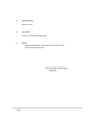 III. FINANCIAMIENTO:
Recursos Propios.
IV. EVALUACION:
Del asesor de TOE (Ficha de evaluación)
V. ANEXOS
- Manual de Organización y Funciones de los miembros del COE.
- Ficha de Simulacro de las II.EE
_________________________
Marìa Elena Falla Juàrez De Piscoya
DIRECTORA
 