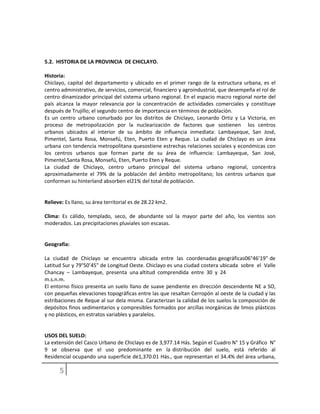 5.2. HISTORIA DE LA PROVINCIA DE CHICLAYO.
Historia:
Chiclayo, capital del departamento y ubicado en el primer rango de la estructura urbana, es el
centro administrativo, de servicios, comercial, financiero y agroindustrial, que desempeña el rol de
centro dinamizador principal del sistema urbano regional. En el espacio macro regional norte del
país alcanza la mayor relevancia por la concentración de actividades comerciales y constituye
después de Trujillo; el segundo centro de importancia en términos de población.
Es un centro urbano conurbado por los distritos de Chiclayo, Leonardo Ortiz y La Victoria, en
proceso de metropolización por la nuclearización de factores que sostienen los centros
urbanos ubicados al interior de su ámbito de influencia inmediata: Lambayeque, San José,
Pimentel, Santa Rosa, Monsefú, Eten, Puerto Eten y Reque. La ciudad de Chiclayo es un área
urbana con tendencia metropolitana quesostiene estrechas relaciones sociales y económicas con
los centros urbanos que forman parte de su área de influencia: Lambayeque, San José,
Pimentel,Santa Rosa, Monsefú, Eten, Puerto Eten y Reque.
La ciudad de Chiclayo, centro urbano principal del sistema urbano regional, concentra
aproximadamente el 79% de la población del ámbito metropolitano; los centros urbanos que
conforman su hinterland absorben el21% del total de población.
Relieve: Es llano, su área territorial es de 28.22 km2.
Clima: Es cálido, templado, seco, de abundante sol la mayor parte del año, los vientos son
moderados. Las precipitaciones pluviales son escasas.
Geografía:
La ciudad de Chiclayo se encuentra ubicada entre las coordenadas geográficas06°46’19" de
Latitud Sur y 79°50’45" de Longitud Oeste. Chiclayo es una ciudad costera ubicada sobre el Valle
Chancay – Lambayeque, presenta una altitud comprendida entre 30 y 24
m.s.n.m.
El entorno físico presenta un suelo llano de suave pendiente en dirección descendente NE a SO,
con pequeñas elevaciones topográficas entre las que resaltan Cerropón al oeste de la ciudad y las
estribaciones de Reque al sur dela misma. Caracterizan la calidad de los suelos la composición de
depósitos finos sedimentarios y compresibles formados por arcillas inorgánicas de limos plásticos
y no plásticos, en estratos variables y paralelos.
USOS DEL SUELO:
La extensión del Casco Urbano de Chiclayo es de 3,977.14 Hás. Según el Cuadro N° 15 y Gráfico N°
9 se observa que el uso predominante en la distribución del suelo, está referido al
Residencial ocupando una superficie de1,370.01 Hás., que representan el 34.4% del área urbana,
 