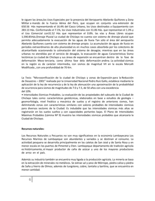 le siguen las áreas,los Usos Especiales por la presencia del Aeropuerto Abelardo Quiñones y Zona
Militar a mando de la Fuerza Aérea del Perú, que ocupan en conjunto una extensión de
650.56 Hás representando el 16.4% del Casco Urbano, los Usos destinados a Equipamiento con
283.13 Hás. Conformando el 7.1%, los Usos Industriales con 51.06 Hás. que representan el 1.3% y
el Uso Comercial con31.52 Hás que representan el 0.8%. las vías y Áreas Libres ocupan
1,590.85Hás.Drenaje Pluvial La ciudad de Chiclayo no cuenta con sistema de drenaje pluvial que
permita adecuadamente la evacuación de las aguas de lluvia Tan sólo el área del aeropuerto
Abelardo Quiñones cuenta con sistema de drenaje propio. La acumulación de aguas de lluvia en
períodos extraordinarios de alta pluviosidad es en muchos casos absorbida por los colectores de
alcantarillado ocasionando la colmatación del sistema de desagüe; mientras que en las áreas
urbanas no atendidas por el servicio de desagüe, la evacuación de aguas Características Sismo
tectónicas La ciudad de Chiclayo y sus áreas de expansión se encuentran dentro de la fase de
deformación Mezo terciaria, como última fase dela deformación andina. La actividad sísmica
en la región es de carácter intermedia, con sismos de magnitud VII en la escala Mercalli
Modificada., con una profundidad de 70 Km.
La Tesis: “Microzonificación de la ciudad de Chiclayo y zonas de Expansión para la Reducción
de Desastres – 2001” realizada por la Universidad Nacional Pedro Ruiz Gallo, establece mediante la
aplicación de la ley de recurrencia y de la ley de atenuación una aproximación de la probabilidad
de ocurrencia para sismos de magnitudes de 7.0 y 7.5, de 50 años con una excedencia
del 10%.
• Intensidades Sísmicas Probables. La evaluación de las propiedades del subsuelo de la Ciudad de
Chiclayo tales como: características geotécnicas, elaborados en base a estudios de geología –
geomorfología, nivel freático y mecánica de suelos y el registro de anteriores sismos, han
delimitando zonas con características similares con valores probables de intensidades sísmicas
para diversos sectores de la Ciudad. Es indudable que las intensidades sísmicas más altas se
registrarán en los suelos sueltos y con capacidades portantes bajas. El Plano de Intensidades
Máximas Probables (Lámina Nº 9) muestra las intensidades sísmicas probables que alcanzaría la
Ciudad de Chiclayo.
Recursos naturales:
Los Recursos Naturales y Pecuarios no son muy significativos en la economía Lambayecana Los
Recursos Marinos de Lambayeque son abundantes y variados y se destinan al consumo. La
actividad pesquera se desarrolla principalmente en las caletas de San José y de Santa Rosa y en
menor escala en los puertos de Pimentel y Eten. Lambayeque departamento de tradición agrícola
es históricamente, el mayor productor de caña de azúcar y uno de los mayores productores
de arroz en el país.
Además su industria también se encuentra muy ligada a la producción agrícola. La minería se basa
en la extracción de minerales no metálicos. Se extrae sal y yeso de Mórrope, piedra caliza y piedra
de Saña y hierro de Olmos; además de tungsteno, cobre, tantalio y baritina, que se encuentra en
menor cantidad.
 