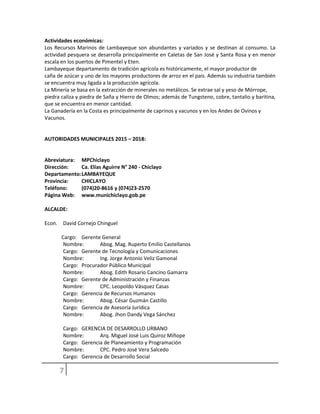 Actividades económicas:
Los Recursos Marinos de Lambayeque son abundantes y variados y se destinan al consumo. La
actividad pesquera se desarrolla principalmente en Caletas de San José y Santa Rosa y en menor
escala en los puertos de Pimentel y Eten.
Lambayeque departamento de tradición agrícola es históricamente, el mayor productor de
caña de azúcar y uno de los mayores productores de arroz en el país. Además su industria también
se encuentra muy ligada a la producción agrícola.
La Minería se basa en la extracción de minerales no metálicos. Se extrae sal y yeso de Mórrope,
piedra caliza y piedra de Saña y Hierro de Olmos; además de Tungsteno, cobre, tantalio y baritina,
que se encuentra en menor cantidad.
La Ganadería en la Costa es principalmente de caprinos y vacunos y en los Andes de Ovinos y
Vacunos.
AUTORIDADES MUNICIPALES 2015 – 2018:
Abreviatura: MPChiclayo
Dirección: Ca. Elías Aguirre N° 240 - Chiclayo
Departamento:LAMBAYEQUE
Provincia: CHICLAYO
Teléfono: (074)20-8616 y (074)23-2570
Página Web: www.munichiclayo.gob.pe
ALCALDE:
Econ. David Cornejo Chinguel
Cargo: Gerente General
Nombre: Abog. Mag. Ruperto Emilio Castellanos
Cargo: Gerente de Tecnología y Comunicaciones
Nombre: Ing. Jorge Antonio Veliz Gamonal
Cargo: Procurador Público Municipal
Nombre: Abog. Edith Rosario Cancino Gamarra
Cargo: Gerente de Administración y Finanzas
Nombre: CPC. Leopoldo Vásquez Casas
Cargo: Gerencia de Recursos Humanos
Nombre: Abog. César Guzmán Castillo
Cargo: Gerencia de Asesoría Jurídica
Nombre: Abog. Jhon Dandy Vega Sánchez
Cargo: GERENCIA DE DESARROLLO URBANO
Nombre: Arq. Miguel José Luis Quiroz Míñope
Cargo: Gerencia de Planeamiento y Programación
Nombre: CPC. Pedro José Vera Salcedo
Cargo: Gerencia de Desarrollo Social
 