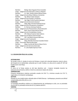Nombre: Biolog. César Augusto Fenco Custodio
Cargo: Subgerencia de Educación, Cultura y Deporte
Nombre: Lic. Adm. Sandra Juliana Wiesse Eslava
Cargo: Subgerencia de Obras Públicas y Convenios
Nombre: Ing. Wilson Cubas Vasquez
Cargo: Subgerencia de Estudios y Proyectos
Nombre: Ing. Edgar Emilio Huaman Ipanaque
Cargo: Subgerencia de Secretaría General
Nombre: Abog. Mag. Gerardo Ordinola Araujo
Cargo: Subgerencia de Presupuesto y Estadística
Nombre: Sr. Hermes Guimoye Cadenas
Cargo: Subgerencia de Planeamiento y Racionalización
Nombre: Bach. Oscar Emilio Petroni Arana
Cargo: Subgerencia de Contabilidad y Costos
Nombre: CPC. Manuel Leoncio Soto Cabrera
Cargo: Subgerencia de Bienes Patrimoniales
Nombre: CPC. Ledi Marit Guevara Martinez
Cargo: Subgerencia de Fiscalización
Nombre: Abog. Mariella Verenisse Custodio Cholan
Cargo: Procurador Adjunto Municipal
Nombre: Abog. Luzmila del Socorro Bazan Cerna
Cargo: Subgerencia de Servicios Generales
Nombre: Sr. Julio Elpido Espinoza Terán
5.3. DESCRIPCIÓN FÍSICA DE LA ZONA:
ACCESIBILIDAD:
Se accede a esta I.E. desde el centro de Chiclayo a través de la Avenida Salaverry, hasta la altura
del Hospital de la Solidaridad, volteando por la calle Tumbes a la altura de la cuadra N° 247 del
Pueblo Joven José Olaya.
CLIMA:
El clima en la franja costera es del tipo desértico sub – tropical, templado durante las
estaciones de primavera, otoño e invierno y caluroso en época de verano.
TEMPERATURA:
Presenta temperatura máximas promedio anuales de 25.8 °C y mínimas anuales de 17.9 °C,
registradas en la Estación Lambayeque.
ALTITUD:
Chiclayo es una ciudad costera ubicada sobre el Valle Chancay – Lambayeque, presenta una altitud
comprendida entre 30 y 24 m.s.n.m.
HUMEDAD:
La humedad atmosférica relativa en el departamento de Lambayeque es alta, con un promedio
anual de 82 %; promedio mínimo de 61 % y máximo de 85 %.
VIENTOS:
 