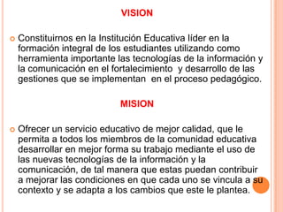 VISIONConstituirnos en la Institución Educativa líder en la formación integral de los estudiantes utilizando como herramienta importante las tecnologías de la información y la comunicación en el fortalecimiento  y desarrollo de las gestiones que se implementan  en el proceso pedagógico. MISIONOfrecer un servicio educativo de mejor calidad, que le permita a todos los miembros de la comunidad educativa desarrollar en mejor forma su trabajo mediante el uso de las nuevas tecnologías de la información y la comunicación, de tal manera que estas puedan contribuir a mejorar las condiciones en que cada uno se vincula a su contexto y se adapta a los cambios que este le plantea.
