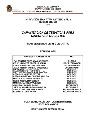 REPUBLICA DE COLOMBIA
                  DEPARTAMENTO DEL CHOCO
       INSTITUCION EDUCATIVA ANTONIO MARIA CLARET


         INSTITUCIÓN EDUCATIVA ANTONIO MARÍA
                    QUIBDÓ CHOCÓ
                         2012


       CAPACITACION DE TEMATICAS PARA
            DIRECTIVOS DOCENTES

           PLAN DE GESTIÓN DE USO DE LAS TIC


                      EQUIPO LÍDER

        NOMBRES Y APELLIDOS                     ROL

 DALSON MARTINEZ ABADIA TORRES                  RECTOR
KELLY JENNIFER BECERRA SERNA               LÍDER FORMADOR
AMBROCINA CORDOBA RENTERIA                  COORDINADORA
JESUS FERMIN MORENO MOSQUERA                 COORDINADOR
CARMEN ELENA RUIZ MENA                         DOCENTE
NERYS MARIA PALACIOS DE AYALA                  DOCENTE
CESAR JULIO RIVAS BEYTAR                       DOCENTE
CESAR AUGUSTO CORDOBA AMPUDIA                  DOCENTE
MIRIAN ALICIA LOPEZ ASPRILLA                   DOCENTE
ROCIO MOSQUERA GARCÍA                          DOCENTE
MARTHA PATRICIA VALENCIA                       DOCENTE
JUAN DAVI LUKUMI BORJA                        ESTUDIANTE
JHOVAN ANDRÉS MENA AGUDELO                    ESTUDIANTE
SHIRLEY BOLIVAR HINESTROZA                 PADRE DE FAMILIA
RUBIYBORJA PALACIOS                        PADRE DE FAMILIA




         PLAN ELABORADO CON LA ASESORÍA DEL
                   LÍDER FORMADOR

               KELLY JENNIFER BECERRA SERNA
 