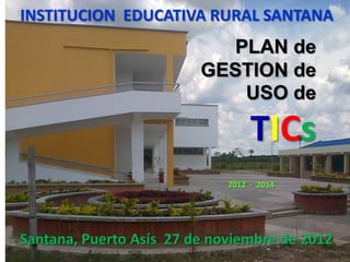 INSTITUCION EDUCATIVA RURAL SANTANA
                            PLAN de
                         GESTION de
                             USO de

                                  TICs
                             2012 - 2014




Santana, Puerto Asís 27 de noviembre de 2012
 