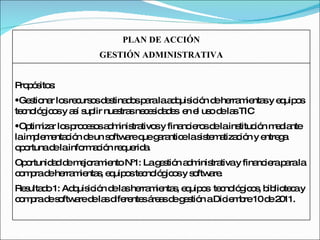 PLAN DE ACCIÓN GESTIÓN ADMINISTRATIVA Propósitos:  Gestionar los recursos destinados para la adquisición de herramientas y equipos tecnológicos y así suplir nuestras necesidades  en el uso de las TIC Optimizar los procesos administrativos y financieros de la institución mediante la implementación de un software que garantice la sistematización y entrega oportuna de la información requerida. Oportunidad de mejoramiento Nº1: La gestión administrativa y financiera para la compra de herramientas, equipos tecnológicos y software. Resultado 1: Adquisición de las herramientas, equipos  tecnológicos, biblioteca y compra de software de las diferentes áreas de gestión a Diciembre 10 de 2011. 